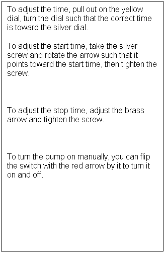 Text Box: To adjust the time, pull out on the yellow dial, turn the dial such that the correct time is toward the silver dial. 
To adjust the start time, take the silver screw and rotate the arrow such that it points toward the start time, then tighten the screw. 

To adjust the stop time, adjust the brass arrow and tighten the screw. 

To turn the pump on manually, you can flip the switch with the red arrow by it to turn it on and off. 
